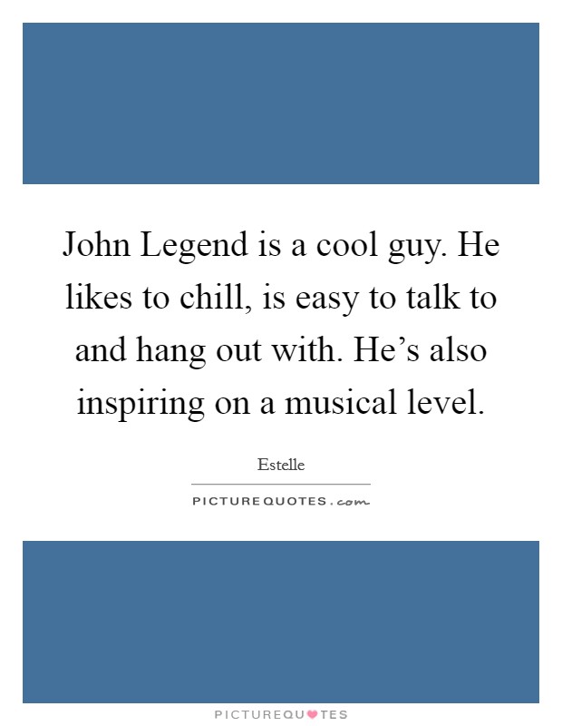 John Legend is a cool guy. He likes to chill, is easy to talk to and hang out with. He's also inspiring on a musical level. Picture Quote #1
