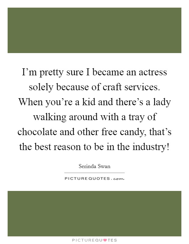 I’m pretty sure I became an actress solely because of craft services. When you’re a kid and there’s a lady walking around with a tray of chocolate and other free candy, that’s the best reason to be in the industry! Picture Quote #1