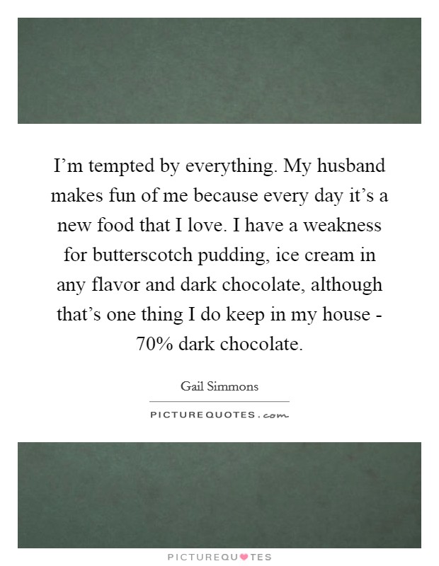 I’m tempted by everything. My husband makes fun of me because every day it’s a new food that I love. I have a weakness for butterscotch pudding, ice cream in any flavor and dark chocolate, although that’s one thing I do keep in my house - 70% dark chocolate Picture Quote #1