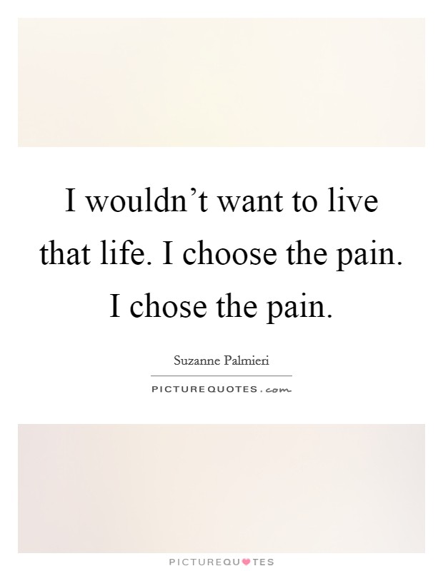 I wouldn’t want to live that life. I choose the pain. I chose the pain Picture Quote #1
