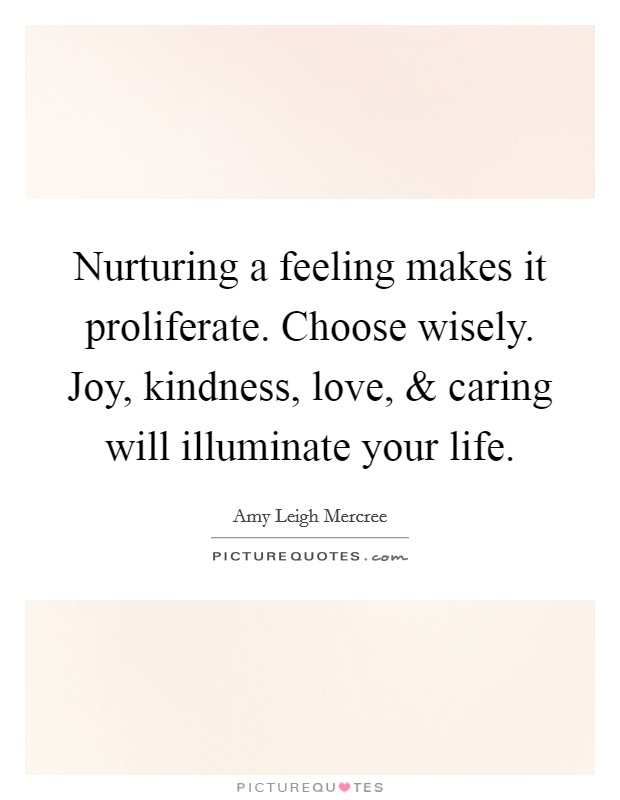 Nurturing a feeling makes it proliferate. Choose wisely. Joy, kindness, love, and caring will illuminate your life Picture Quote #1