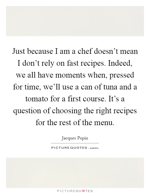 Just because I am a chef doesn't mean I don't rely on fast recipes. Indeed, we all have moments when, pressed for time, we'll use a can of tuna and a tomato for a first course. It's a question of choosing the right recipes for the rest of the menu. Picture Quote #1