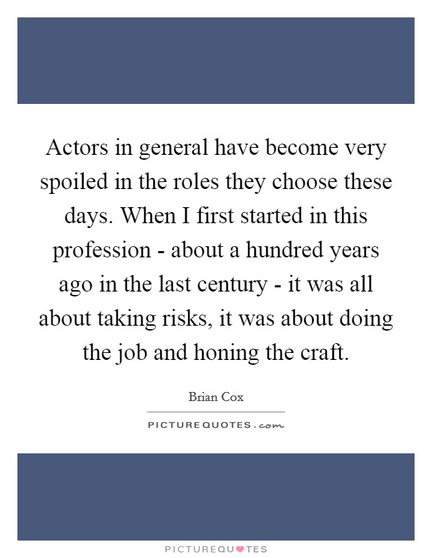 Actors in general have become very spoiled in the roles they choose these days. When I first started in this profession - about a hundred years ago in the last century - it was all about taking risks, it was about doing the job and honing the craft. Picture Quote #1