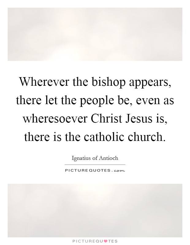 Wherever the bishop appears, there let the people be, even as wheresoever Christ Jesus is, there is the catholic church Picture Quote #1