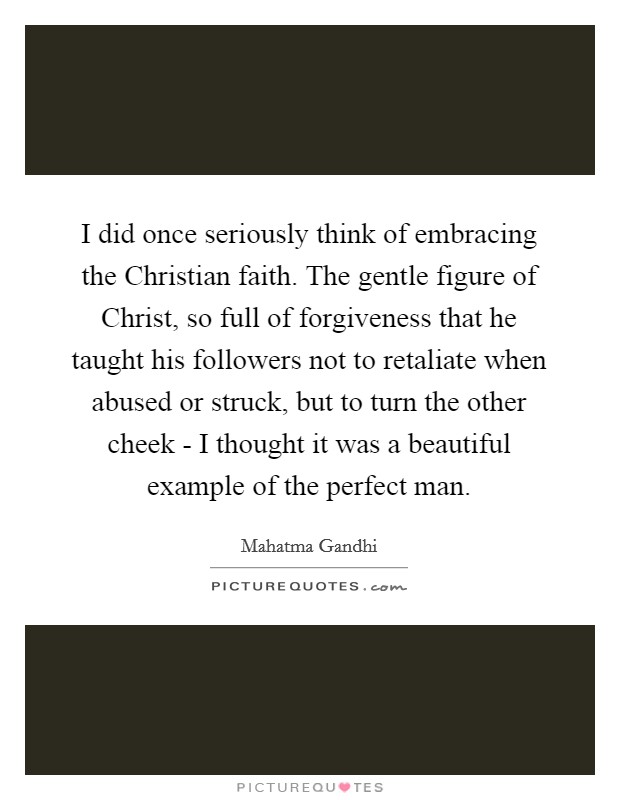 I did once seriously think of embracing the Christian faith. The gentle figure of Christ, so full of forgiveness that he taught his followers not to retaliate when abused or struck, but to turn the other cheek - I thought it was a beautiful example of the perfect man Picture Quote #1