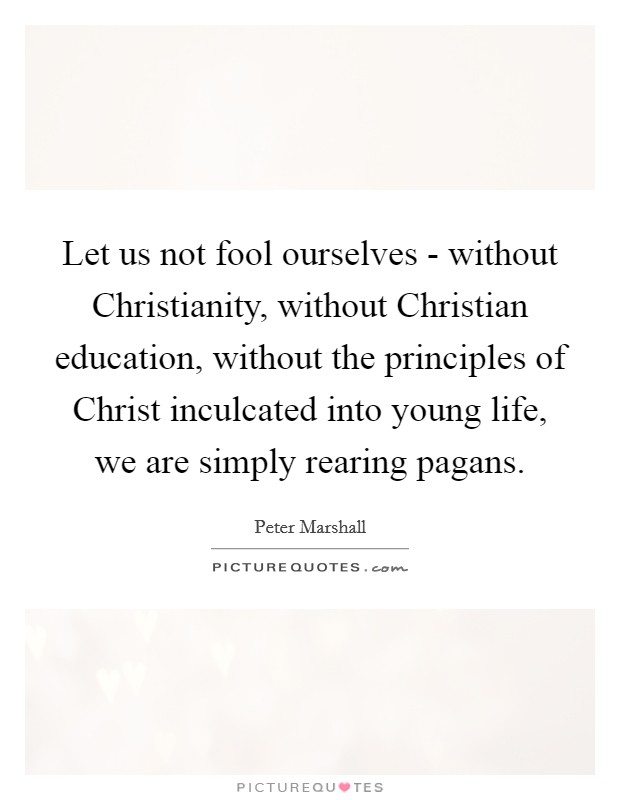 Let us not fool ourselves - without Christianity, without Christian education, without the principles of Christ inculcated into young life, we are simply rearing pagans. Picture Quote #1
