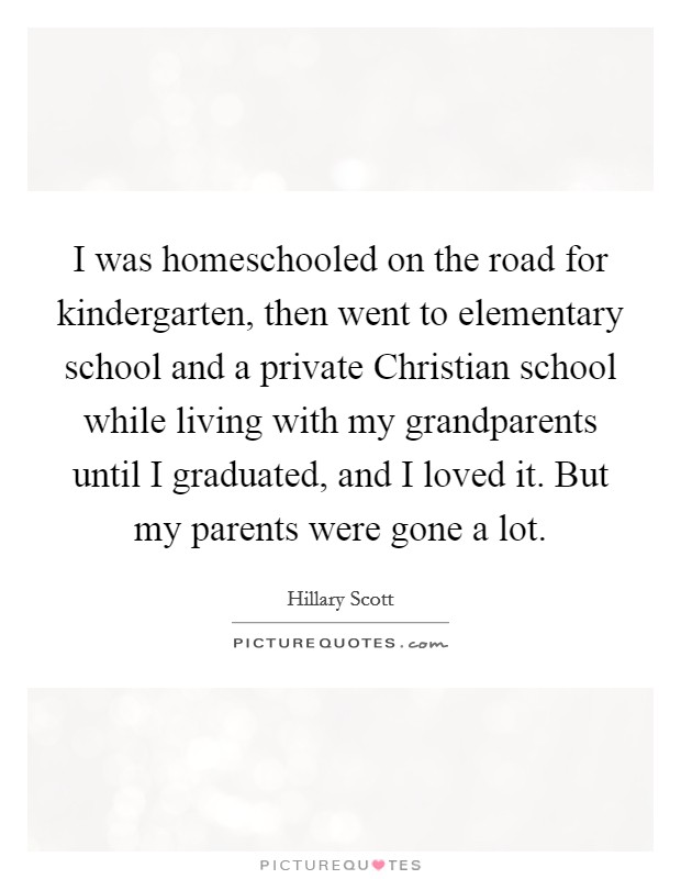 I was homeschooled on the road for kindergarten, then went to elementary school and a private Christian school while living with my grandparents until I graduated, and I loved it. But my parents were gone a lot Picture Quote #1