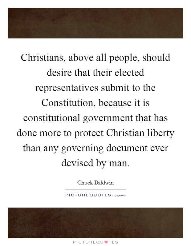 Christians, above all people, should desire that their elected representatives submit to the Constitution, because it is constitutional government that has done more to protect Christian liberty than any governing document ever devised by man Picture Quote #1