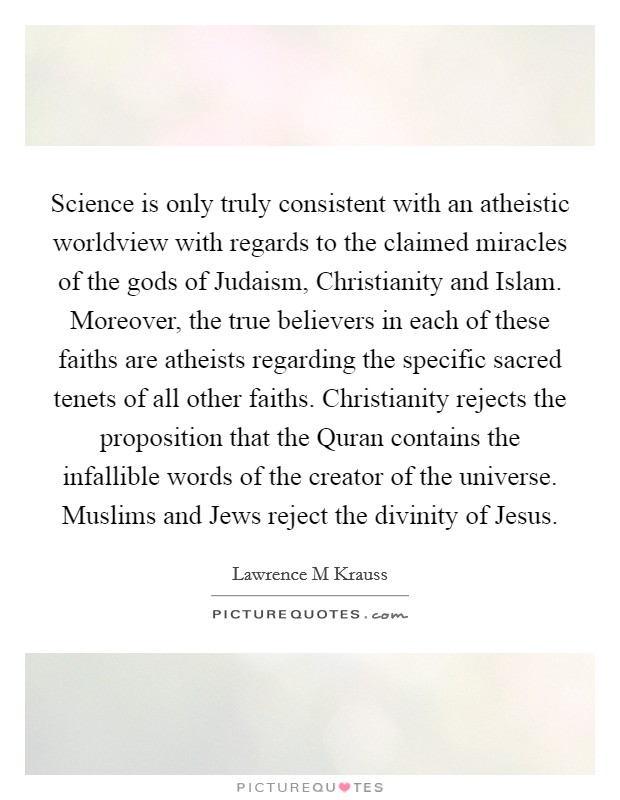 Science is only truly consistent with an atheistic worldview with regards to the claimed miracles of the gods of Judaism, Christianity and Islam. Moreover, the true believers in each of these faiths are atheists regarding the specific sacred tenets of all other faiths. Christianity rejects the proposition that the Quran contains the infallible words of the creator of the universe. Muslims and Jews reject the divinity of Jesus Picture Quote #1