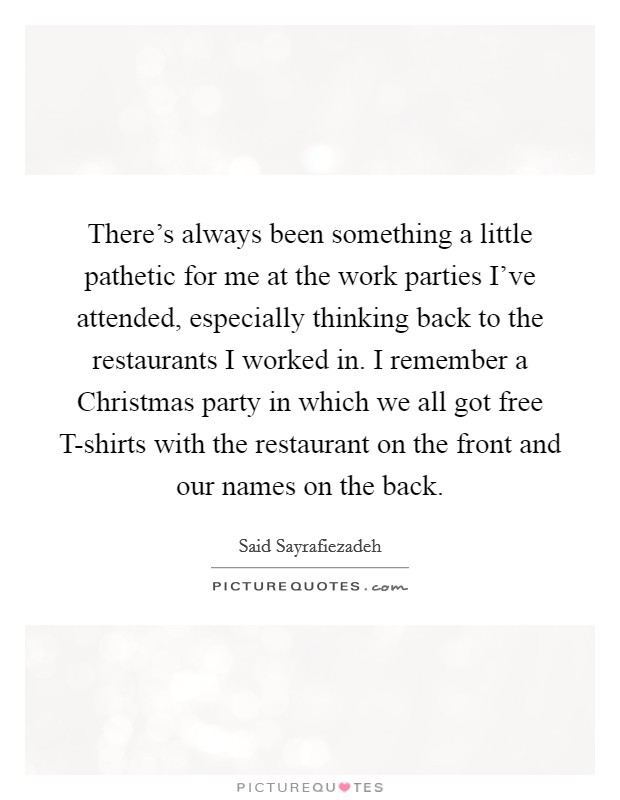There’s always been something a little pathetic for me at the work parties I’ve attended, especially thinking back to the restaurants I worked in. I remember a Christmas party in which we all got free T-shirts with the restaurant on the front and our names on the back Picture Quote #1