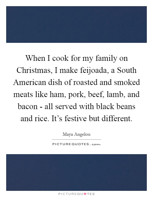 When I cook for my family on Christmas, I make feijoada, a South American dish of roasted and smoked meats like ham, pork, beef, lamb, and bacon - all served with black beans and rice. It's festive but different. Picture Quote #1