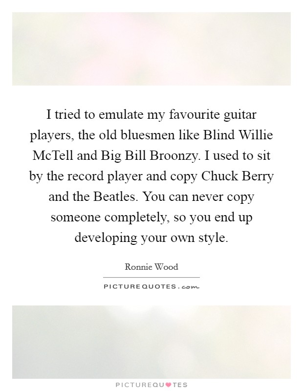 I tried to emulate my favourite guitar players, the old bluesmen like Blind Willie McTell and Big Bill Broonzy. I used to sit by the record player and copy Chuck Berry and the Beatles. You can never copy someone completely, so you end up developing your own style Picture Quote #1