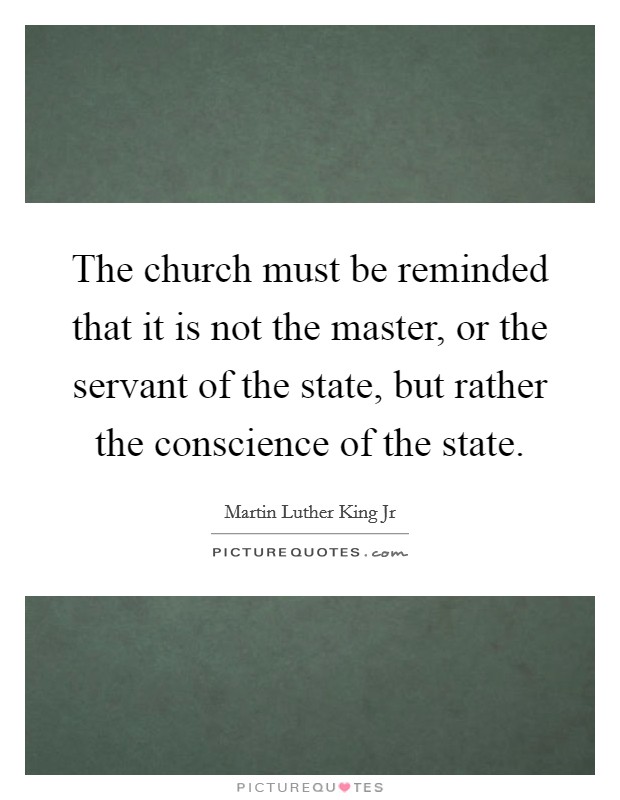 The church must be reminded that it is not the master, or the servant of the state, but rather the conscience of the state Picture Quote #1
