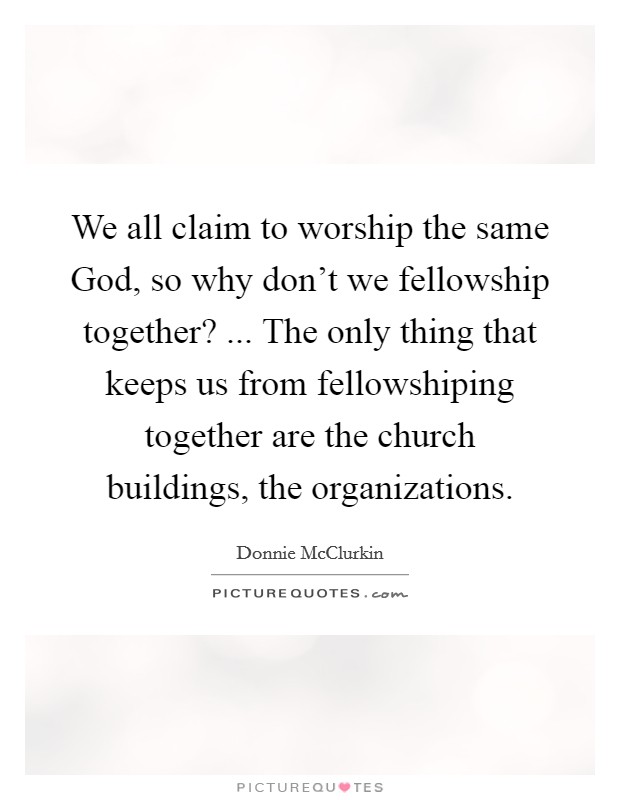 We all claim to worship the same God, so why don’t we fellowship together? ... The only thing that keeps us from fellowshiping together are the church buildings, the organizations Picture Quote #1