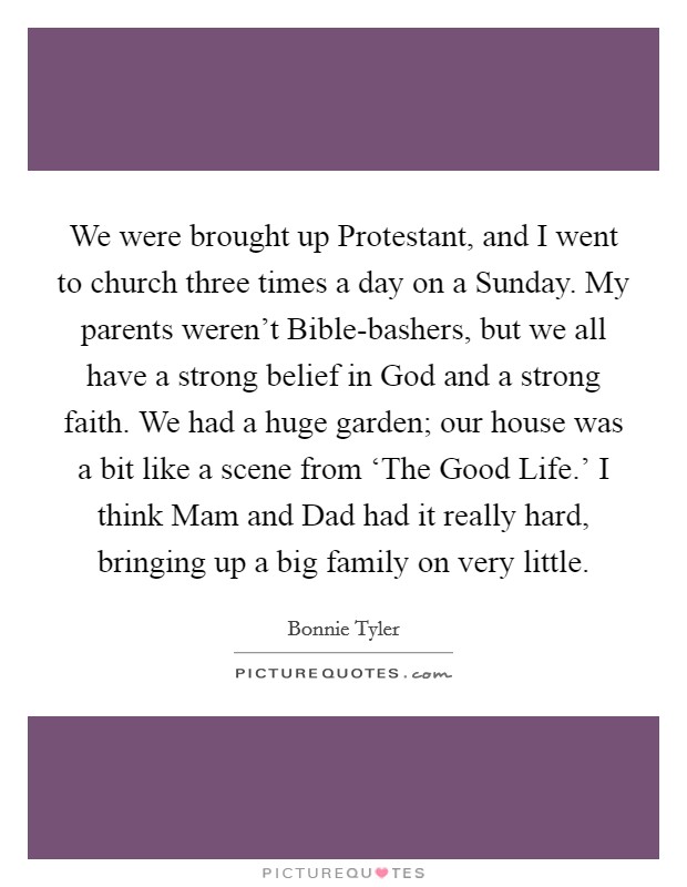 We were brought up Protestant, and I went to church three times a day on a Sunday. My parents weren’t Bible-bashers, but we all have a strong belief in God and a strong faith. We had a huge garden; our house was a bit like a scene from ‘The Good Life.’ I think Mam and Dad had it really hard, bringing up a big family on very little Picture Quote #1