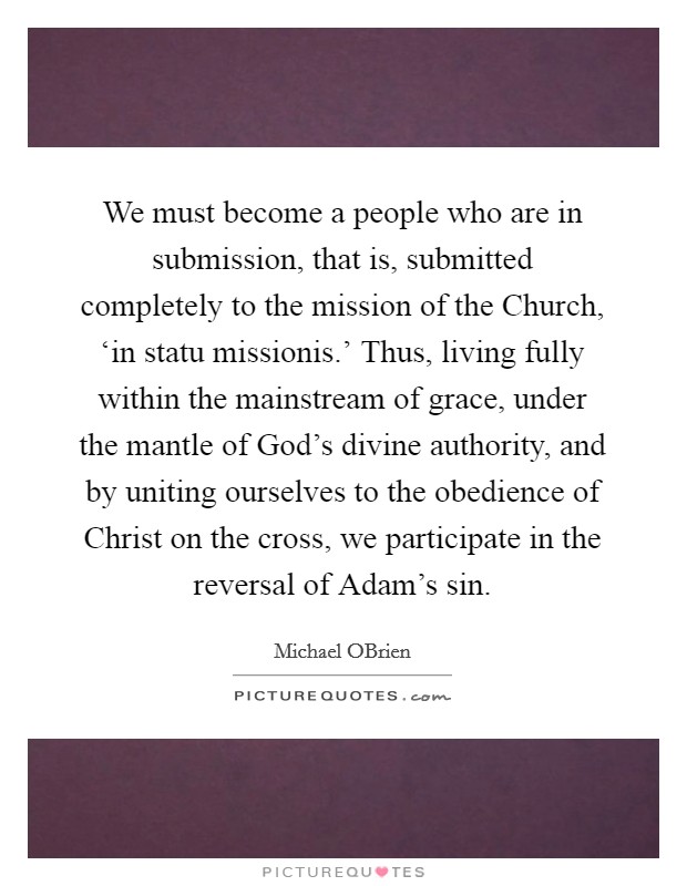We must become a people who are in submission, that is, submitted completely to the mission of the Church, ‘in statu missionis.’ Thus, living fully within the mainstream of grace, under the mantle of God’s divine authority, and by uniting ourselves to the obedience of Christ on the cross, we participate in the reversal of Adam’s sin Picture Quote #1