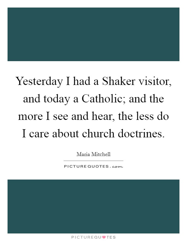 Yesterday I had a Shaker visitor, and today a Catholic; and the more I see and hear, the less do I care about church doctrines. Picture Quote #1