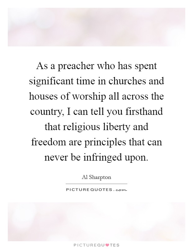 As a preacher who has spent significant time in churches and houses of worship all across the country, I can tell you firsthand that religious liberty and freedom are principles that can never be infringed upon Picture Quote #1