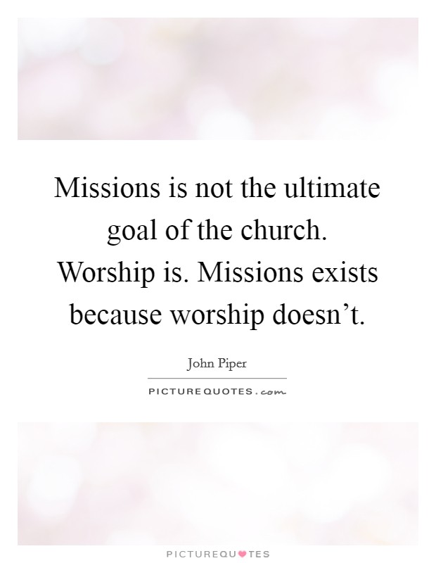 Missions is not the ultimate goal of the church. Worship is. Missions exists because worship doesn't. Picture Quote #1