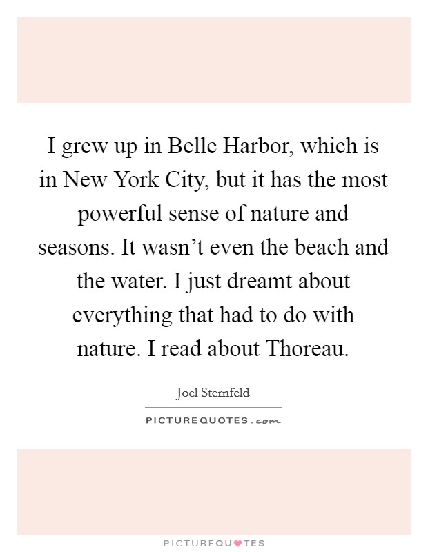 I grew up in Belle Harbor, which is in New York City, but it has the most powerful sense of nature and seasons. It wasn't even the beach and the water. I just dreamt about everything that had to do with nature. I read about Thoreau. Picture Quote #1