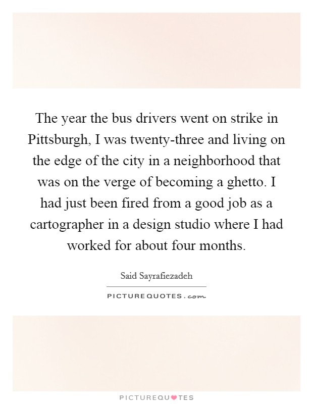 The year the bus drivers went on strike in Pittsburgh, I was twenty-three and living on the edge of the city in a neighborhood that was on the verge of becoming a ghetto. I had just been fired from a good job as a cartographer in a design studio where I had worked for about four months Picture Quote #1