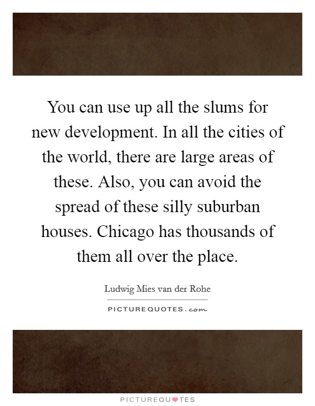 You can use up all the slums for new development. In all the cities of the world, there are large areas of these. Also, you can avoid the spread of these silly suburban houses. Chicago has thousands of them all over the place Picture Quote #1