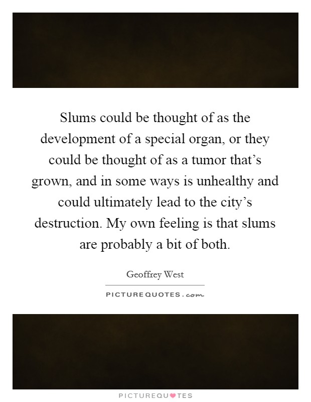 Slums could be thought of as the development of a special organ, or they could be thought of as a tumor that’s grown, and in some ways is unhealthy and could ultimately lead to the city’s destruction. My own feeling is that slums are probably a bit of both Picture Quote #1