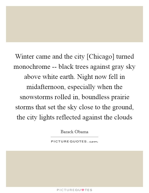 Winter came and the city [Chicago] turned monochrome -- black trees against gray sky above white earth. Night now fell in midafternoon, especially when the snowstorms rolled in, boundless prairie storms that set the sky close to the ground, the city lights reflected against the clouds Picture Quote #1