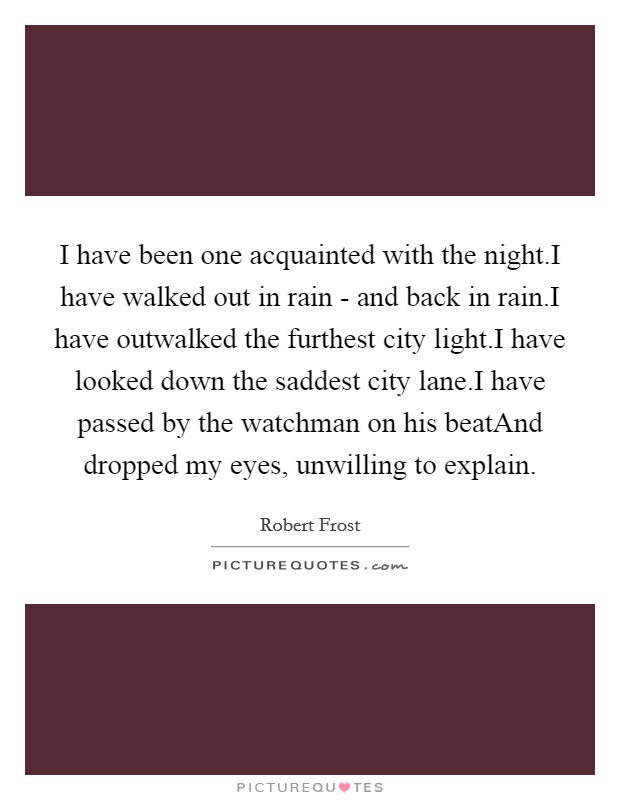 I have been one acquainted with the night.I have walked out in rain - and back in rain.I have outwalked the furthest city light.I have looked down the saddest city lane.I have passed by the watchman on his beatAnd dropped my eyes, unwilling to explain Picture Quote #1