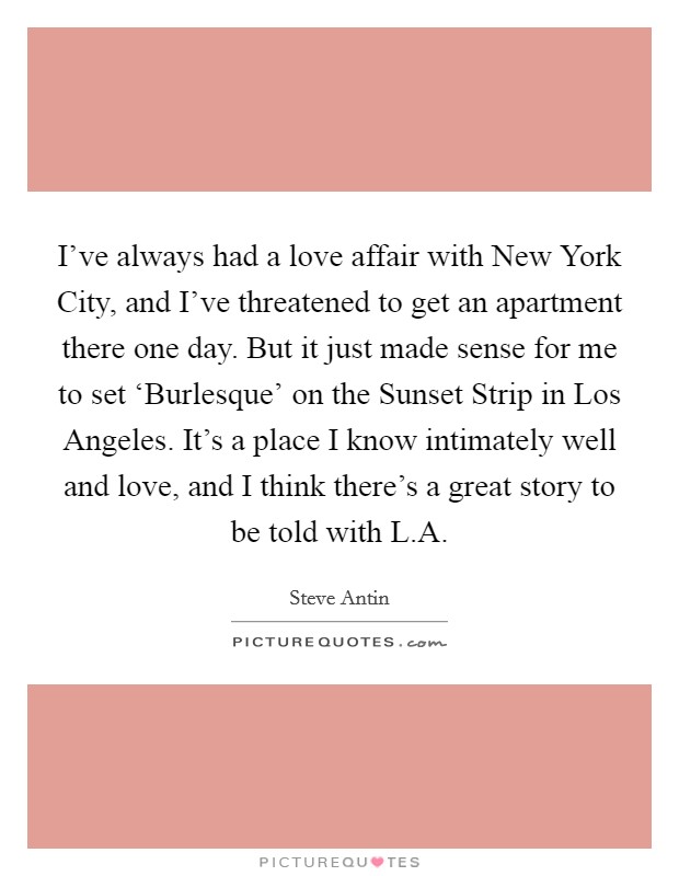 I’ve always had a love affair with New York City, and I’ve threatened to get an apartment there one day. But it just made sense for me to set ‘Burlesque’ on the Sunset Strip in Los Angeles. It’s a place I know intimately well and love, and I think there’s a great story to be told with L.A Picture Quote #1