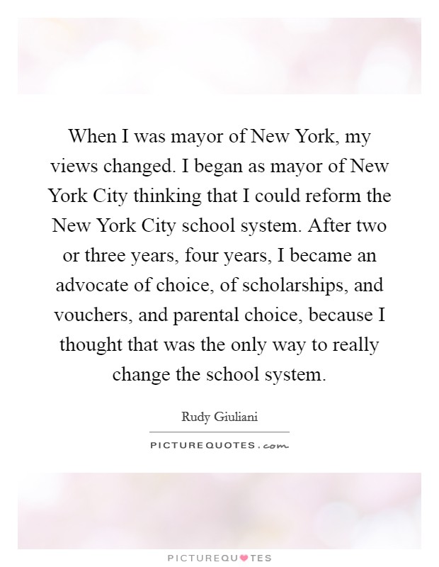 When I was mayor of New York, my views changed. I began as mayor of New York City thinking that I could reform the New York City school system. After two or three years, four years, I became an advocate of choice, of scholarships, and vouchers, and parental choice, because I thought that was the only way to really change the school system. Picture Quote #1