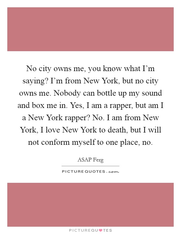 No city owns me, you know what I’m saying? I’m from New York, but no city owns me. Nobody can bottle up my sound and box me in. Yes, I am a rapper, but am I a New York rapper? No. I am from New York, I love New York to death, but I will not conform myself to one place, no Picture Quote #1