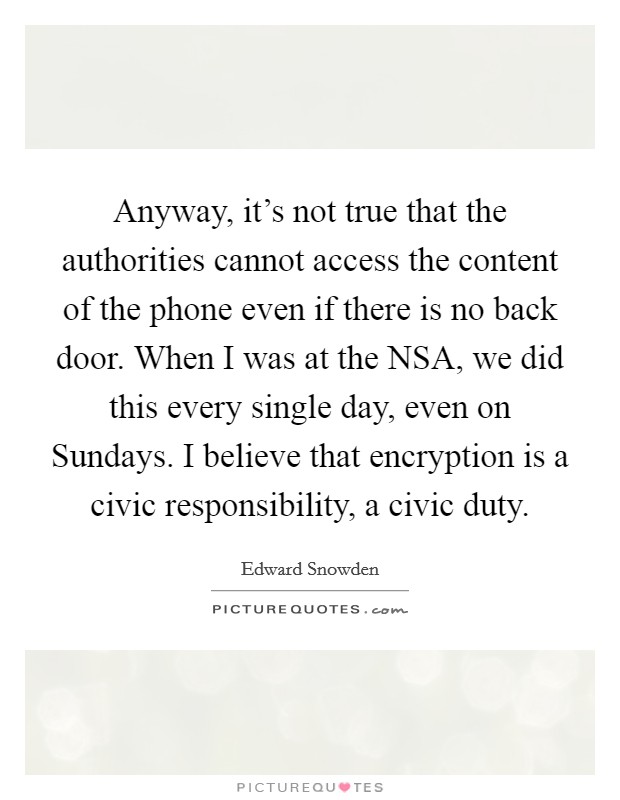 Anyway, it’s not true that the authorities cannot access the content of the phone even if there is no back door. When I was at the NSA, we did this every single day, even on Sundays. I believe that encryption is a civic responsibility, a civic duty Picture Quote #1