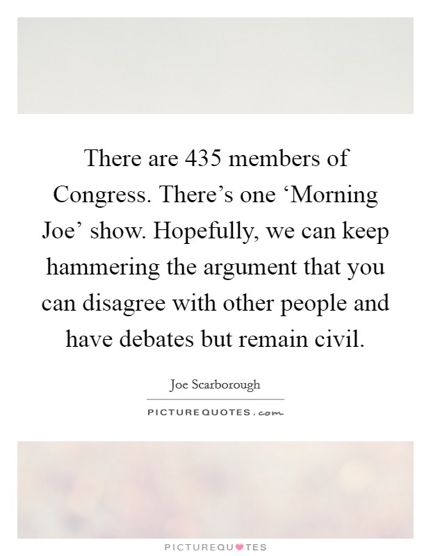 There are 435 members of Congress. There’s one ‘Morning Joe’ show. Hopefully, we can keep hammering the argument that you can disagree with other people and have debates but remain civil Picture Quote #1
