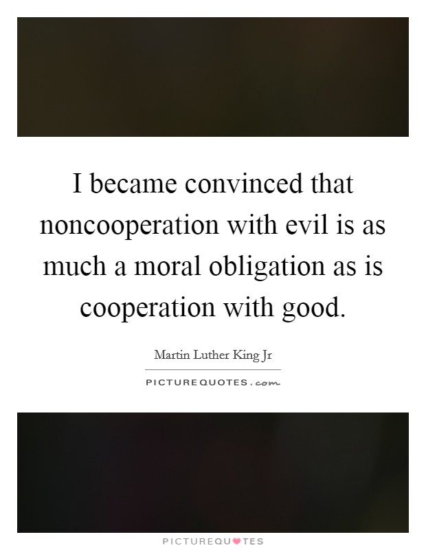 I became convinced that noncooperation with evil is as much a moral obligation as is cooperation with good Picture Quote #1