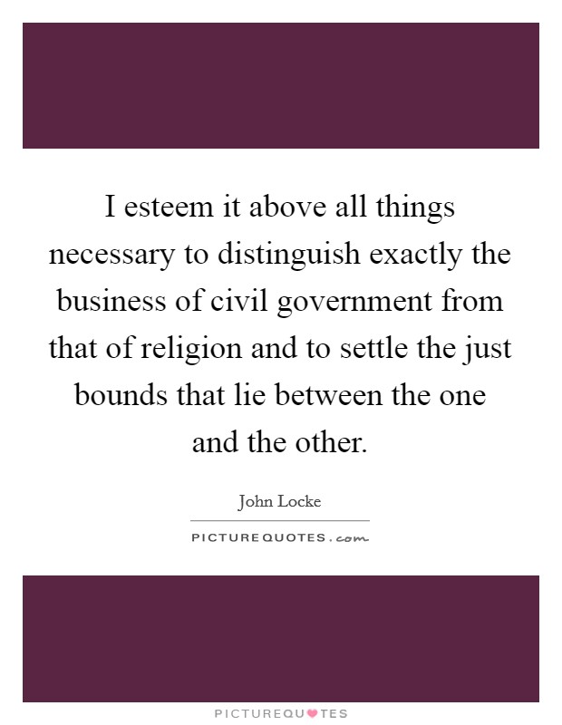I esteem it above all things necessary to distinguish exactly the business of civil government from that of religion and to settle the just bounds that lie between the one and the other Picture Quote #1