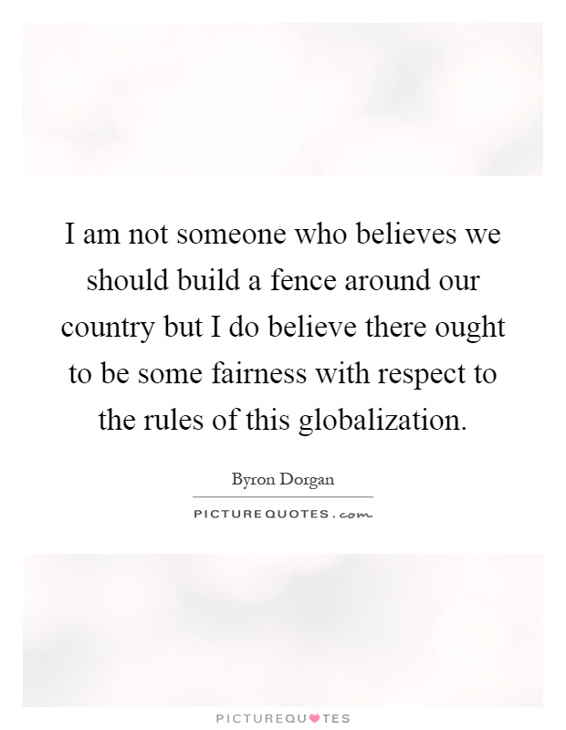 I am not someone who believes we should build a fence around our country but I do believe there ought to be some fairness with respect to the rules of this globalization Picture Quote #1