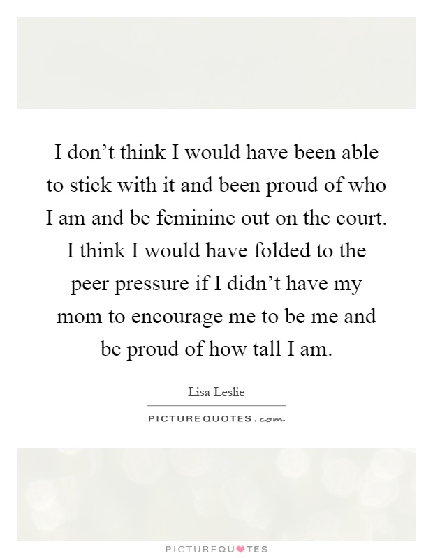 I don’t think I would have been able to stick with it and been proud of who I am and be feminine out on the court. I think I would have folded to the peer pressure if I didn’t have my mom to encourage me to be me and be proud of how tall I am Picture Quote #1