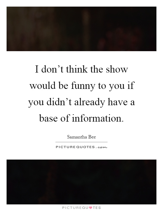 I don’t think the show would be funny to you if you didn’t already have a base of information Picture Quote #1