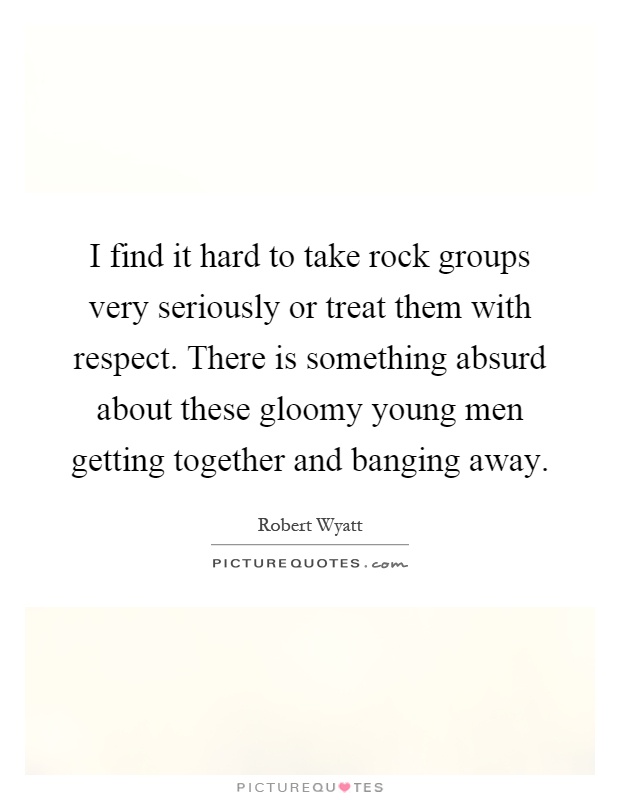 I find it hard to take rock groups very seriously or treat them with respect. There is something absurd about these gloomy young men getting together and banging away Picture Quote #1