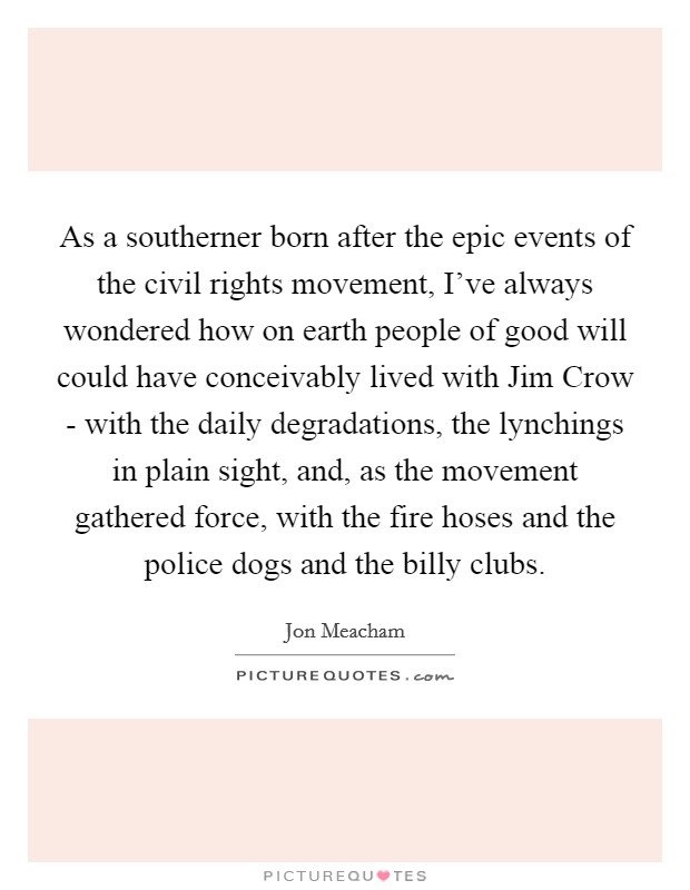 As a southerner born after the epic events of the civil rights movement, I've always wondered how on earth people of good will could have conceivably lived with Jim Crow - with the daily degradations, the lynchings in plain sight, and, as the movement gathered force, with the fire hoses and the police dogs and the billy clubs. Picture Quote #1
