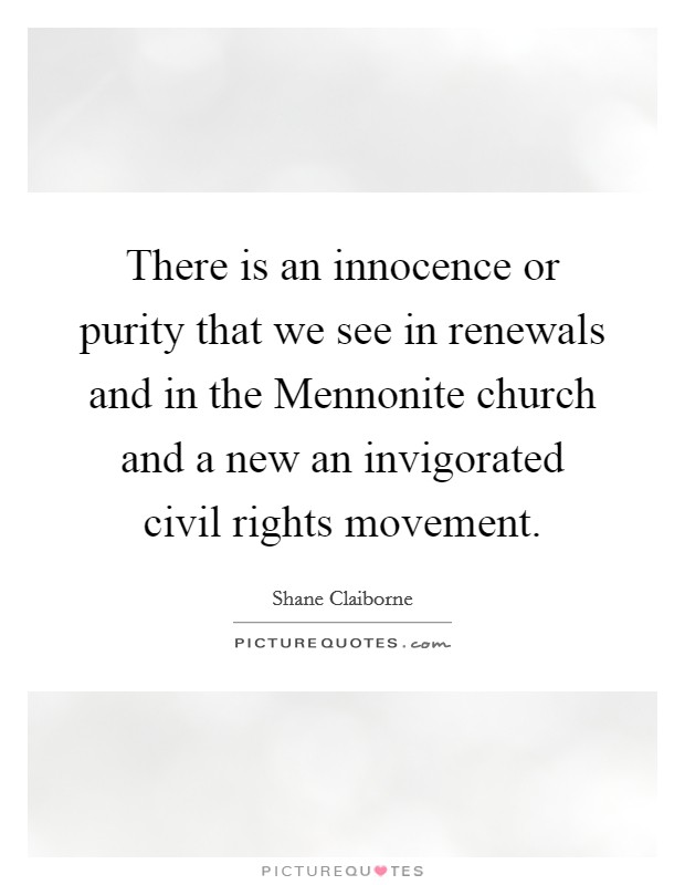 There is an innocence or purity that we see in renewals and in the Mennonite church and a new an invigorated civil rights movement Picture Quote #1