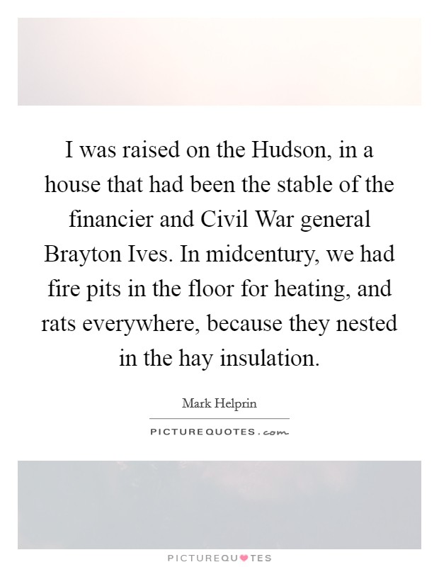 I was raised on the Hudson, in a house that had been the stable of the financier and Civil War general Brayton Ives. In midcentury, we had fire pits in the floor for heating, and rats everywhere, because they nested in the hay insulation Picture Quote #1