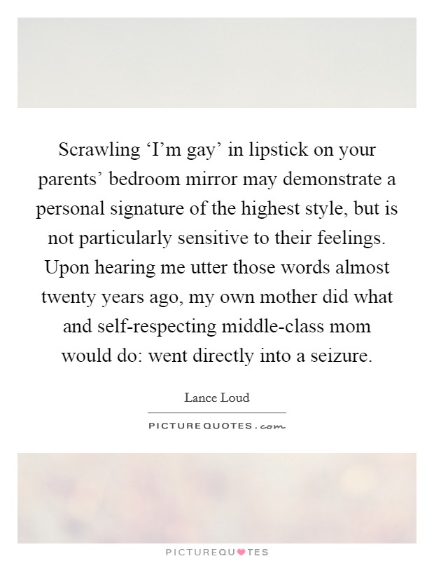Scrawling ‘I’m gay’ in lipstick on your parents’ bedroom mirror may demonstrate a personal signature of the highest style, but is not particularly sensitive to their feelings. Upon hearing me utter those words almost twenty years ago, my own mother did what and self-respecting middle-class mom would do: went directly into a seizure Picture Quote #1