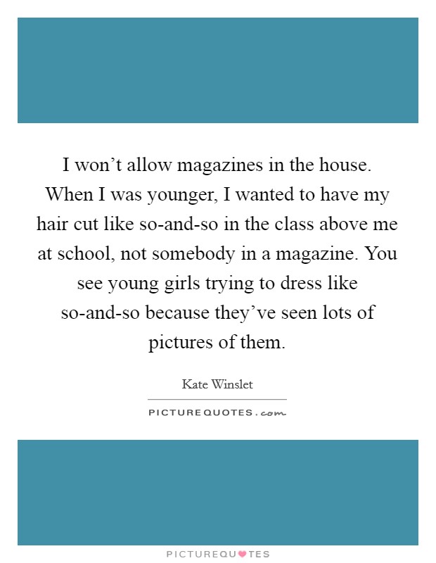I won’t allow magazines in the house. When I was younger, I wanted to have my hair cut like so-and-so in the class above me at school, not somebody in a magazine. You see young girls trying to dress like so-and-so because they’ve seen lots of pictures of them Picture Quote #1