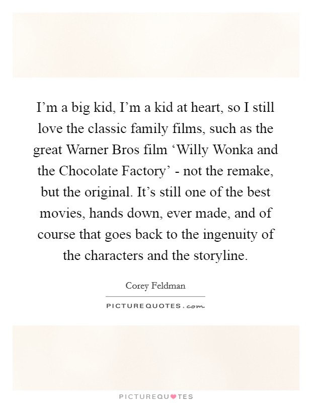 I’m a big kid, I’m a kid at heart, so I still love the classic family films, such as the great Warner Bros film ‘Willy Wonka and the Chocolate Factory’ - not the remake, but the original. It’s still one of the best movies, hands down, ever made, and of course that goes back to the ingenuity of the characters and the storyline Picture Quote #1