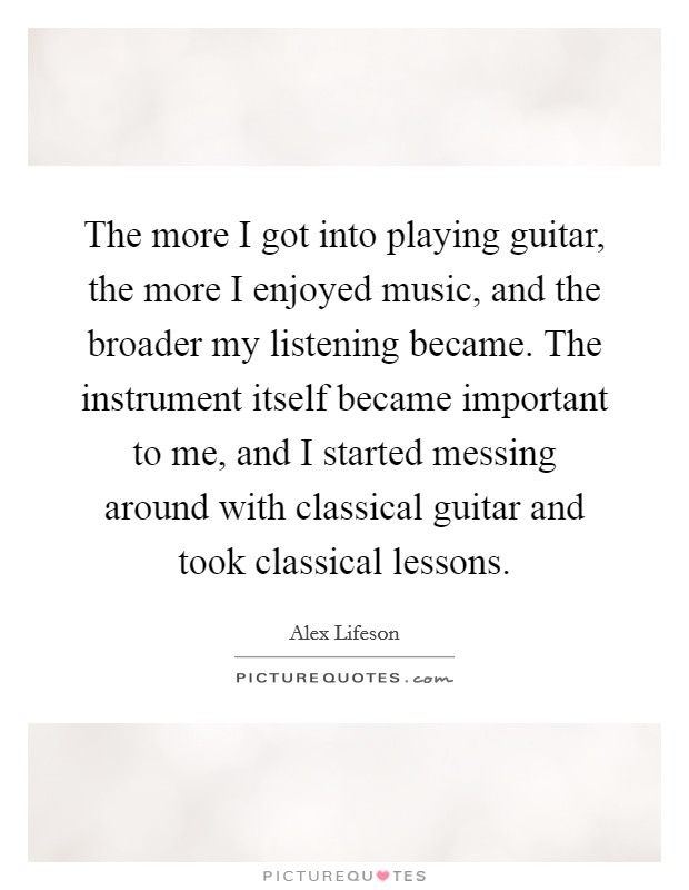 The more I got into playing guitar, the more I enjoyed music, and the broader my listening became. The instrument itself became important to me, and I started messing around with classical guitar and took classical lessons Picture Quote #1
