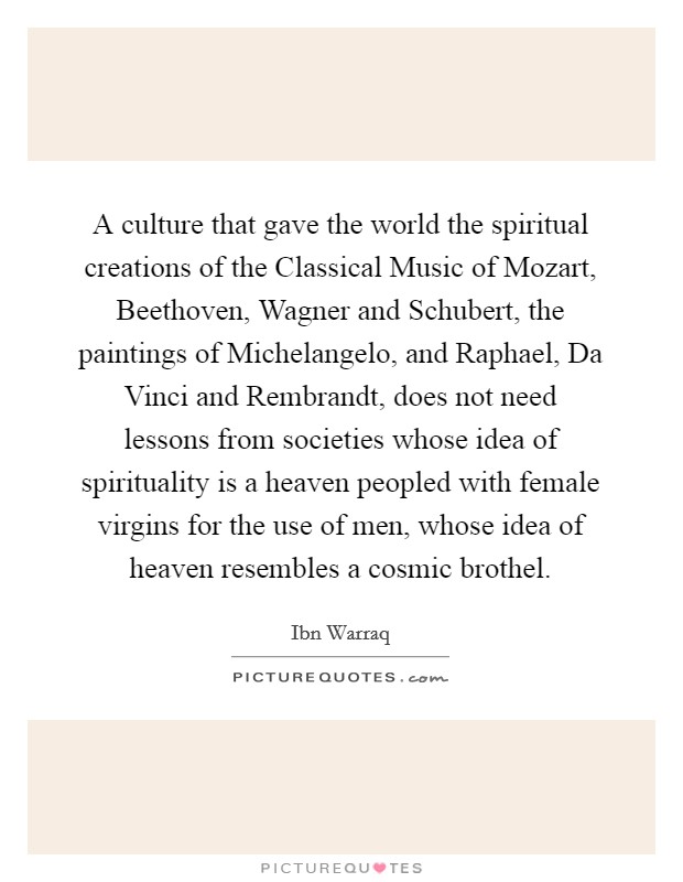 A culture that gave the world the spiritual creations of the Classical Music of Mozart, Beethoven, Wagner and Schubert, the paintings of Michelangelo, and Raphael, Da Vinci and Rembrandt, does not need lessons from societies whose idea of spirituality is a heaven peopled with female virgins for the use of men, whose idea of heaven resembles a cosmic brothel Picture Quote #1
