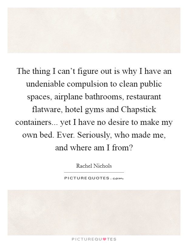 The thing I can’t figure out is why I have an undeniable compulsion to clean public spaces, airplane bathrooms, restaurant flatware, hotel gyms and Chapstick containers... yet I have no desire to make my own bed. Ever. Seriously, who made me, and where am I from? Picture Quote #1