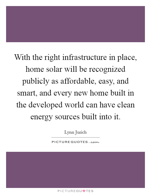 With the right infrastructure in place, home solar will be recognized publicly as affordable, easy, and smart, and every new home built in the developed world can have clean energy sources built into it Picture Quote #1